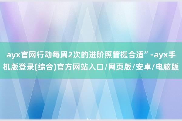 ayx官网行动每周2次的进阶照管挺合适”-ayx手机版登录(综合)官方网站入口/网页版/安卓/电脑版
