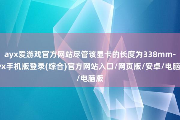ayx爱游戏官方网站尽管该显卡的长度为338mm-ayx手机版登录(综合)官方网站入口/网页版/安卓/电脑版