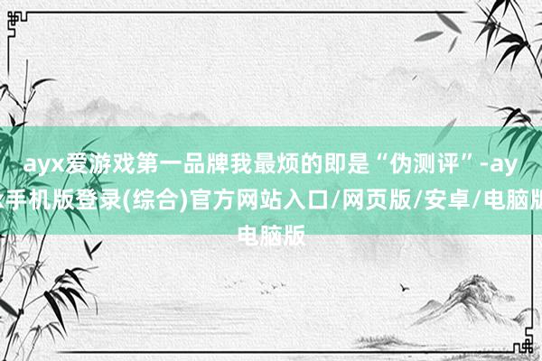 ayx爱游戏第一品牌我最烦的即是“伪测评”-ayx手机版登录(综合)官方网站入口/网页版/安卓/电脑版