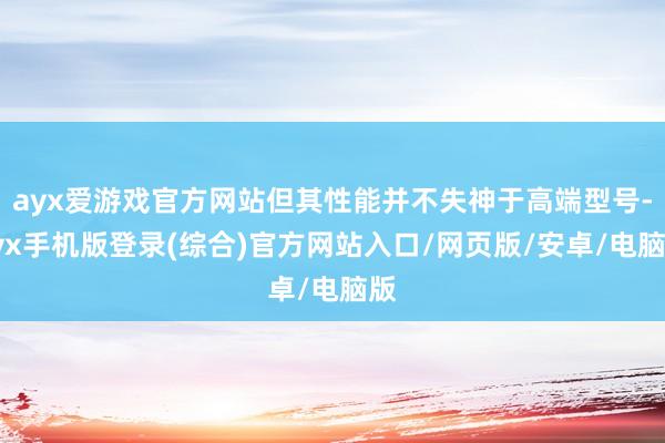 ayx爱游戏官方网站但其性能并不失神于高端型号-ayx手机版登录(综合)官方网站入口/网页版/安卓/电脑版