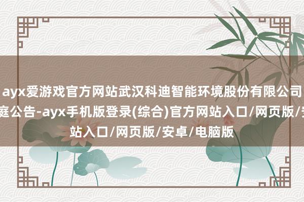 ayx爱游戏官方网站武汉科迪智能环境股份有限公司新增一则开庭公告-ayx手机版登录(综合)官方网站入口/网页版/安卓/电脑版