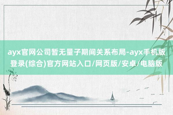 ayx官网公司暂无量子期间关系布局-ayx手机版登录(综合)官方网站入口/网页版/安卓/电脑版