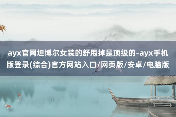 ayx官网坦博尔女装的舒甩掉是顶级的-ayx手机版登录(综合)官方网站入口/网页版/安卓/电脑版