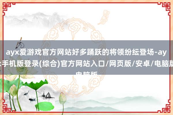ayx爱游戏官方网站好多踊跃的将领纷纭登场-ayx手机版登录(综合)官方网站入口/网页版/安卓/电脑版