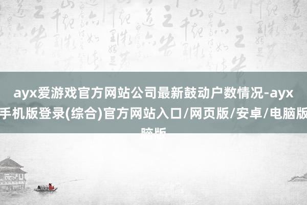 ayx爱游戏官方网站公司最新鼓动户数情况-ayx手机版登录(综合)官方网站入口/网页版/安卓/电脑版