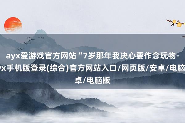 ayx爱游戏官方网站“7岁那年我决心要作念玩物-ayx手机版登录(综合)官方网站入口/网页版/安卓/电脑版