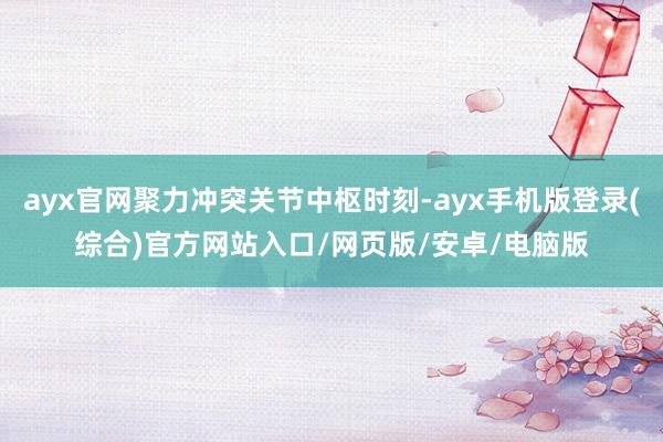 ayx官网聚力冲突关节中枢时刻-ayx手机版登录(综合)官方网站入口/网页版/安卓/电脑版