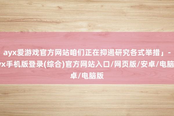 ayx爱游戏官方网站咱们正在抑遏研究各式举措」-ayx手机版登录(综合)官方网站入口/网页版/安卓/电脑版