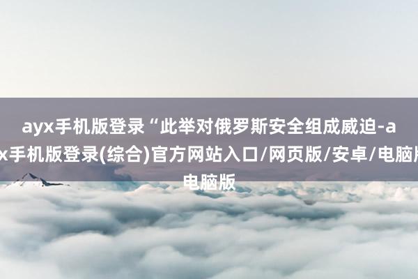 ayx手机版登录 “此举对俄罗斯安全组成威迫-ayx手机版登录(综合)官方网站入口/网页版/安卓/电脑版