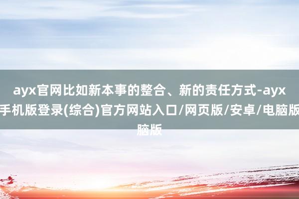 ayx官网比如新本事的整合、新的责任方式-ayx手机版登录(综合)官方网站入口/网页版/安卓/电脑版