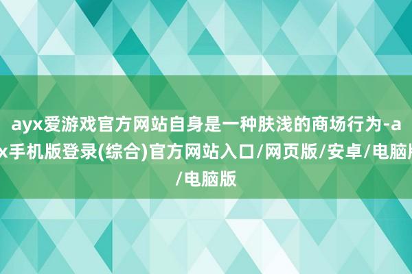 ayx爱游戏官方网站自身是一种肤浅的商场行为-ayx手机版登录(综合)官方网站入口/网页版/安卓/电脑版