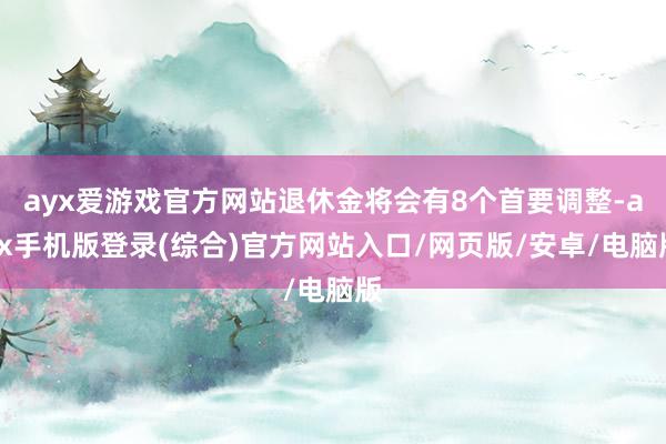 ayx爱游戏官方网站退休金将会有8个首要调整-ayx手机版登录(综合)官方网站入口/网页版/安卓/电脑版