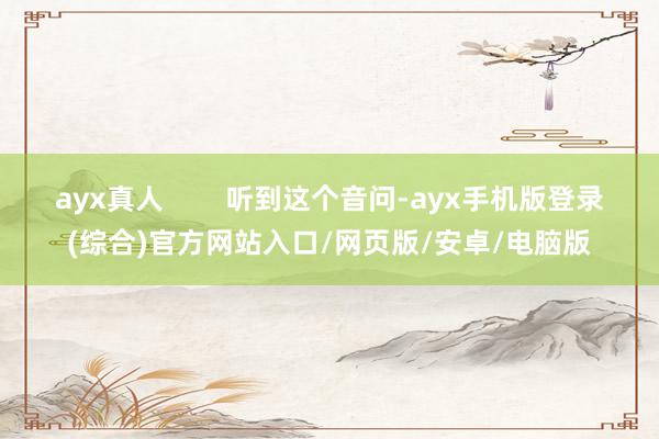 ayx真人 听到这个音问-ayx手机版登录(综合)官方网站入口/网页版/安卓/电脑版
