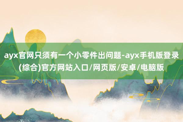 ayx官网只须有一个小零件出问题-ayx手机版登录(综合)官方网站入口/网页版/安卓/电脑版