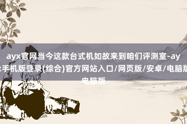 ayx官网当今这款台式机如故来到咱们评测室-ayx手机版登录(综合)官方网站入口/网页版/安卓/电脑版
