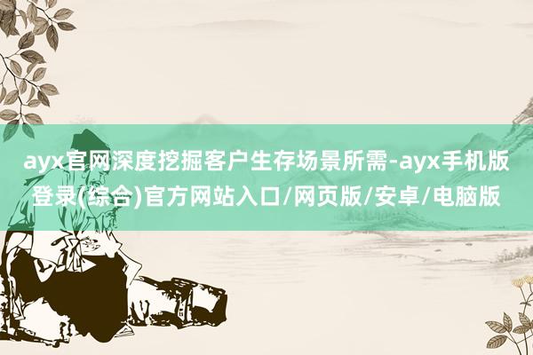 ayx官网深度挖掘客户生存场景所需-ayx手机版登录(综合)官方网站入口/网页版/安卓/电脑版