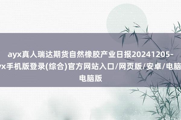 ayx真人瑞达期货自然橡胶产业日报20241205-ayx手机版登录(综合)官方网站入口/网页版/安卓/电脑版