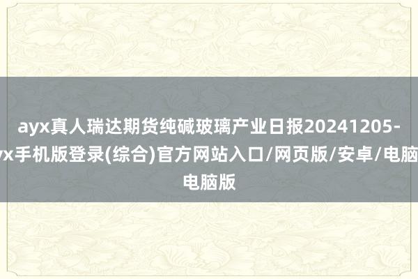 ayx真人瑞达期货纯碱玻璃产业日报20241205-ayx手机版登录(综合)官方网站入口/网页版/安卓/电脑版