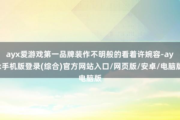 ayx爱游戏第一品牌装作不明般的看着许婉容-ayx手机版登录(综合)官方网站入口/网页版/安卓/电脑版