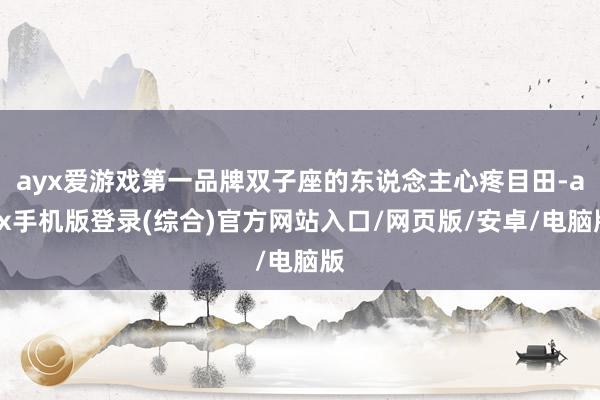 ayx爱游戏第一品牌双子座的东说念主心疼目田-ayx手机版登录(综合)官方网站入口/网页版/安卓/电脑版
