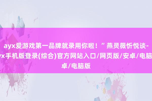 ayx爱游戏第一品牌就录用你啦！”燕灵薇忻悦谈-ayx手机版登录(综合)官方网站入口/网页版/安卓/电脑版