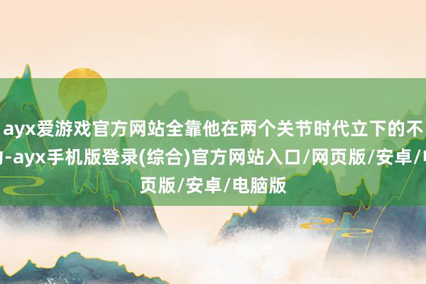 ayx爱游戏官方网站全靠他在两个关节时代立下的不世之功-ayx手机版登录(综合)官方网站入口/网页版/安卓/电脑版