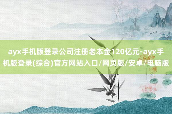 ayx手机版登录公司注册老本金120亿元-ayx手机版登录(综合)官方网站入口/网页版/安卓/电脑版