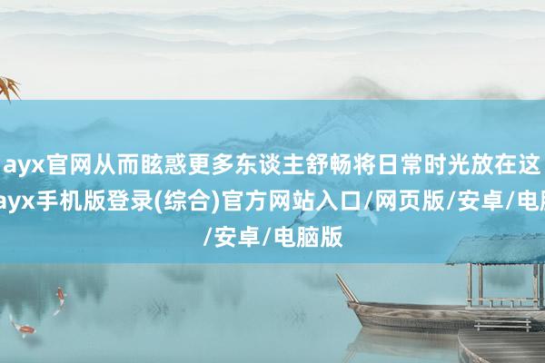 ayx官网从而眩惑更多东谈主舒畅将日常时光放在这里-ayx手机版登录(综合)官方网站入口/网页版/安卓/电脑版