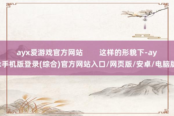 ayx爱游戏官方网站        这样的形貌下-ayx手机版登录(综合)官方网站入口/网页版/安卓/电脑版