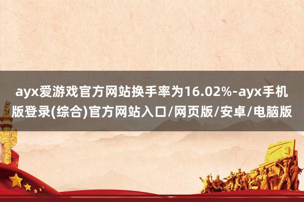 ayx爱游戏官方网站换手率为16.02%-ayx手机版登录(综合)官方网站入口/网页版/安卓/电脑版