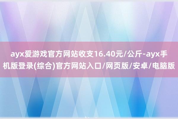 ayx爱游戏官方网站收支16.40元/公斤-ayx手机版登录(综合)官方网站入口/网页版/安卓/电脑版