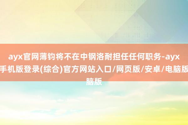 ayx官网薄钧将不在中钢洛耐担任任何职务-ayx手机版登录(综合)官方网站入口/网页版/安卓/电脑版