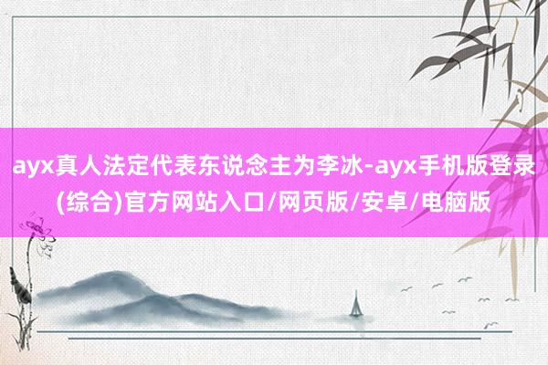 ayx真人法定代表东说念主为李冰-ayx手机版登录(综合)官方网站入口/网页版/安卓/电脑版