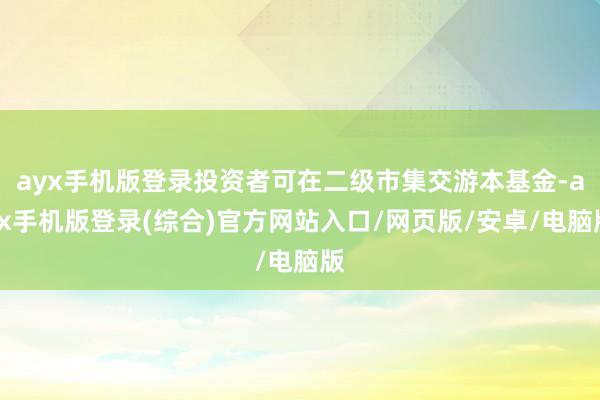 ayx手机版登录投资者可在二级市集交游本基金-ayx手机版登录(综合)官方网站入口/网页版/安卓/电脑版
