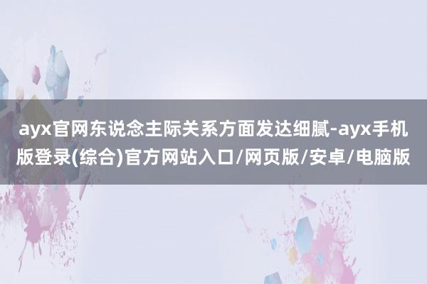 ayx官网东说念主际关系方面发达细腻-ayx手机版登录(综合)官方网站入口/网页版/安卓/电脑版