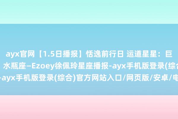 ayx官网【1.5日播报】恬逸前行日 运道星星：巨蟹座、狮子座、摩羯座、水瓶座—Ezoey徐佩玲星座播报-ayx手机版登录(综合)官方网站入口/网页版/安卓/电脑版