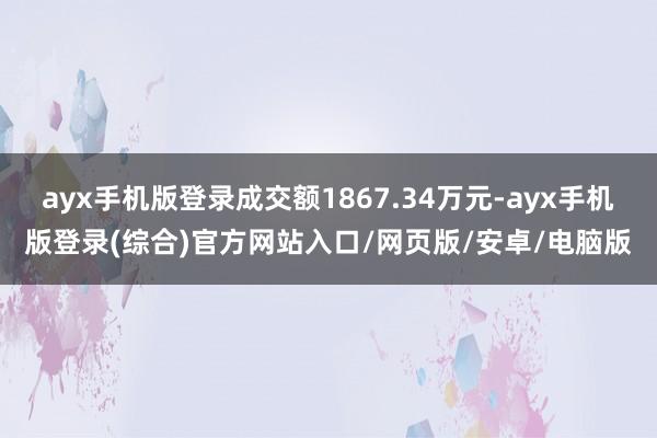 ayx手机版登录成交额1867.34万元-ayx手机版登录(综合)官方网站入口/网页版/安卓/电脑版