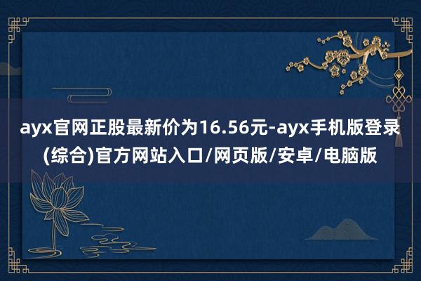 ayx官网正股最新价为16.56元-ayx手机版登录(综合)官方网站入口/网页版/安卓/电脑版