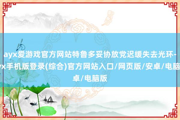 ayx爱游戏官方网站特鲁多妥协放党迟缓失去光环-ayx手机版登录(综合)官方网站入口/网页版/安卓/电脑版