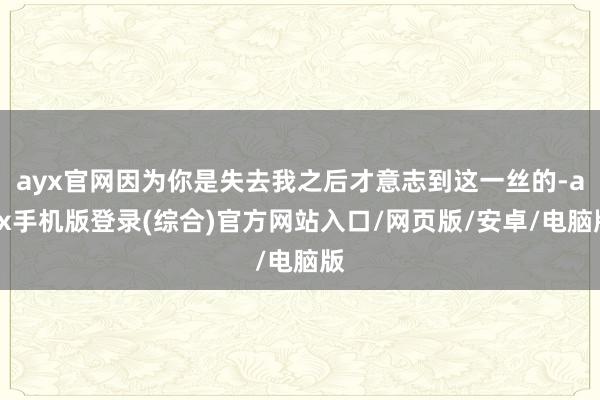 ayx官网因为你是失去我之后才意志到这一丝的-ayx手机版登录(综合)官方网站入口/网页版/安卓/电脑版
