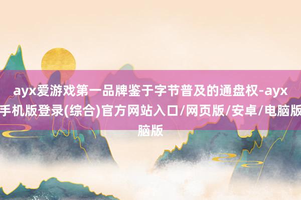 ayx爱游戏第一品牌鉴于字节普及的通盘权-ayx手机版登录(综合)官方网站入口/网页版/安卓/电脑版