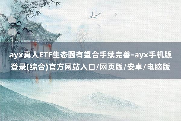 ayx真人ETF生态圈有望合手续完善-ayx手机版登录(综合)官方网站入口/网页版/安卓/电脑版