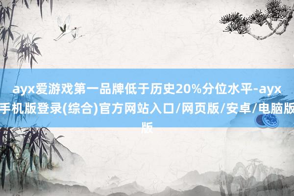 ayx爱游戏第一品牌低于历史20%分位水平-ayx手机版登录(综合)官方网站入口/网页版/安卓/电脑版