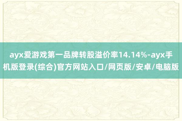 ayx爱游戏第一品牌转股溢价率14.14%-ayx手机版登录(综合)官方网站入口/网页版/安卓/电脑版