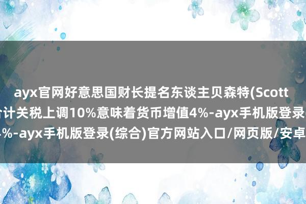 ayx官网好意思国财长提名东谈主贝森特(Scott Bessent)暗示：表面合计关税上调10%意味着货币增值4%-ayx手机版登录(综合)官方网站入口/网页版/安卓/电脑版